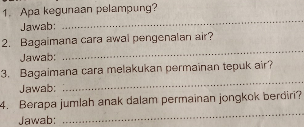 Apa kegunaan pelampung? 
Jawab: 
_ 
_ 
2. Bagaimana cara awal pengenalan air? 
Jawab: 
_ 
3. Bagaimana cara melakukan permainan tepuk air? 
Jawab: 
_ 
4. Berapa jumlah anak dalam permainan jongkok berdiri? 
Jawab: