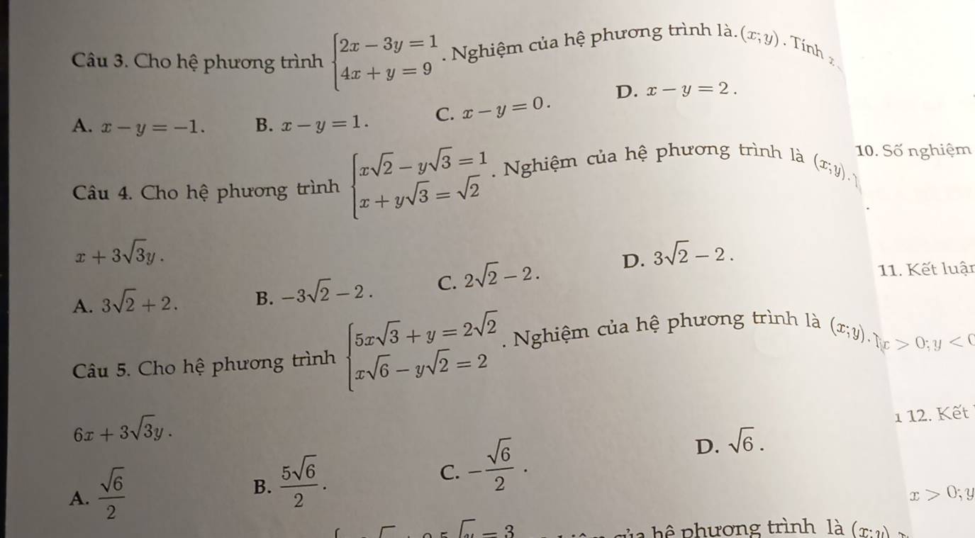 Cho hệ phương trình beginarrayl 2x-3y=1 4x+y=9endarray.. Nghiệm của hệ phương trình là. (x,y). Tính z
D. x-y=2.
A. x-y=-1. B. x-y=1. C. x-y=0.
(x,y). 
Câu 4. Cho hệ phương trình beginarrayl xsqrt(2)-ysqrt(3)=1 x+ysqrt(3)=sqrt(2)endarray.. Nghiệm của hệ phương trình là 10. Số nghiệm
x+3sqrt(3)y.
D. 3sqrt(2)-2.
A. 3sqrt(2)+2. B. -3sqrt(2)-2. C. 2sqrt(2)-2. 
11. Kết luật
Câu 5. Cho hệ phương trình beginarrayl 5xsqrt(3)+y=2sqrt(2) xsqrt(6)-ysqrt(2)=2endarray.. Nghiệm của hệ phương trình là
(x;y).(x>0;y<0</tex>
6x+3sqrt(3)y. 
1 12. Kết
A.  sqrt(6)/2 
B.  5sqrt(6)/2 .
C. - sqrt(6)/2 ·
D. sqrt(6).
x>0;y
∈t -3
l a hê p hương trình là (x:y)