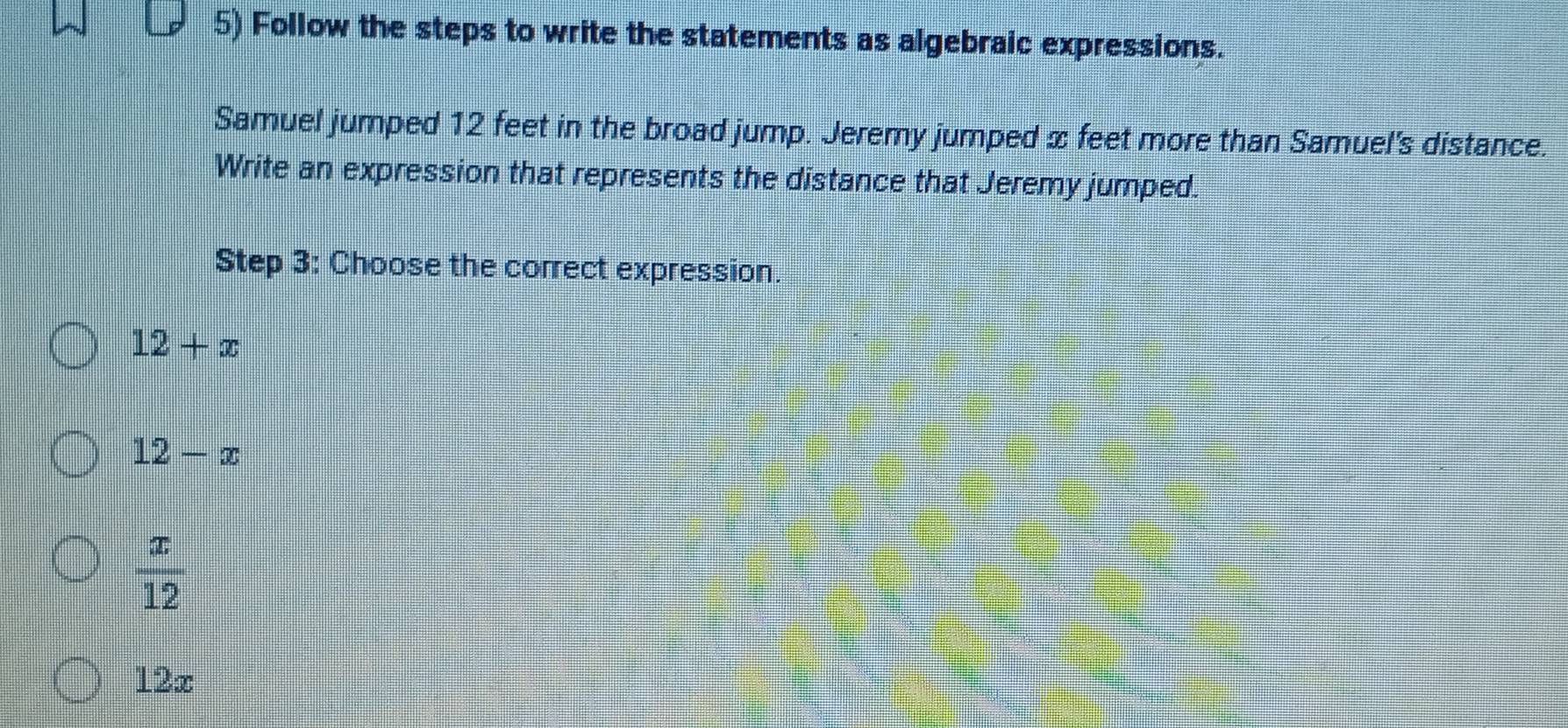 Follow the steps to write the statements as algebraic expressions.
Samuel jumped 12 feet in the broad jump. Jeremy jumped x feet more than Samuel's distance.
Write an expression that represents the distance that Jeremy jumped.
Step 3: Choose the correct expression
12+x
12-x
 x/12 
12x