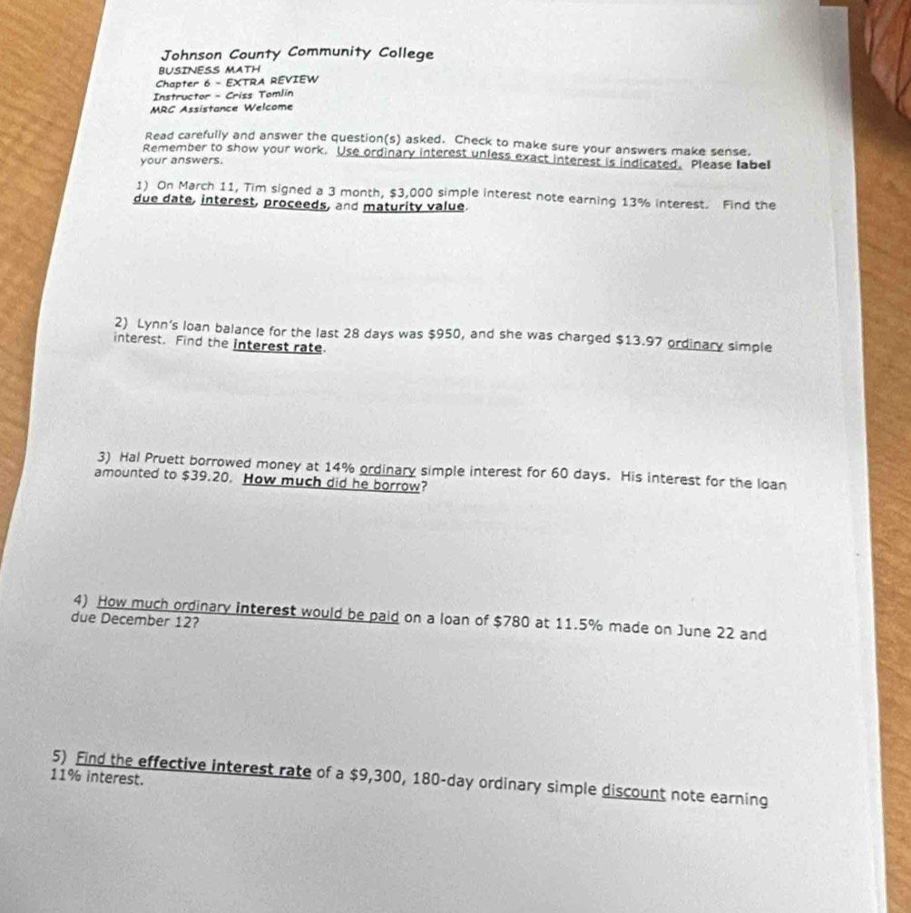 Johnson County Community College 
BUSINESS MATH 
Chapter 6 - EXTRA REVIEW 
Instructor - Criss Tomlin 
MRC Assistance Welcome 
Read carefully and answer the question(s) asked. Check to make sure your answers make sense. 
Remember to show your work. Use ordinary interest unless exact interest is indicated. Please label 
your answers. 
1) On March 11, Tim signed a 3 month, $3,000 simple interest note earning 13% interest. Find the 
due date, interest, proceeds, and maturity value 
2) Lynn's loan balance for the last 28 days was $950, and she was charged $13.97 ordinary simple 
interest. Find the interest rate. 
3) Hal Pruett borrowed money at 14% ordinary simple interest for 60 days. His interest for the loan 
amounted to $39.20. How much did he borrow? 
4) How much ordinary interest would be paid on a loan of $780 at 11.5% made on June 22 and 
due December 12?
11% interest. 
5) Find the effective interest rate of a $9,300, 180-day ordinary simple discount note earning