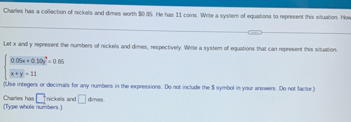 Charles has a collection of nickels and dimes worth $0.85. He has 11 coins. Write a system of equations to represent this situation. How
Let x and y represent the numbers of nickels and dimes, respectively. Write a system of equations that can represent this situation.
beginarrayl 0.05x+0.10y=0.85 x+y=11endarray.
(Use integers or decimals for any numbers in the expressions. Do not include the $ symbol in your answers. Do not factor.)
Charles has □ nickels and □ dimes.
(Type whole numbers.)