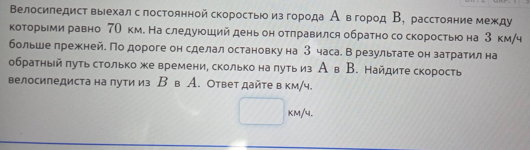 Βелосиπедист выехал с лостоянной скорοстью из гοροда Аевόгοροд Β, расстояниемежду 
которьми равно 7О км. На следуюший день он отπравился обратно со скоростью на 3 км/ч 
больше πрежней. По дороге он сделал остановку на З часа. Врезультате он затратил на 
обратηый πуть столько же времени, сколько на πуть из А в В. Найдите скорость 
велосипедиста на лути из В в A. Ответ дайте в км/ч.
kM/4.