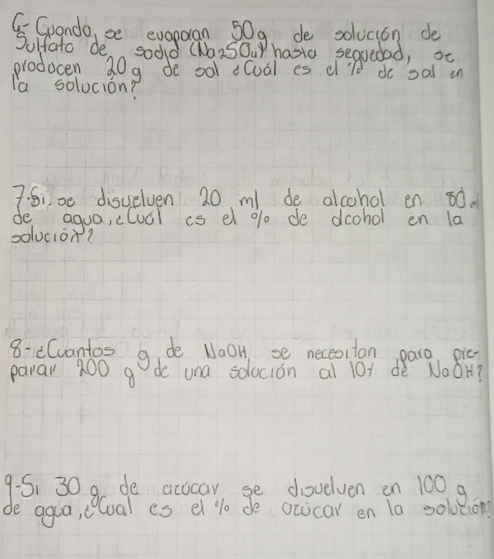 GGoando, be evoparan 50g, de solucion de 
Sulfato de sodd (NaiSOur hasta sequedad, oc 
prodocen 20g de oal cloal es d'l do sal en 
la solucion? 
7: Si00 disuelven 20 m de alcohol en ¢0. 
de aqua, clucl is el % de dcohol en la 
solucion? 
8- e(vantos g de NaoH se neceotan pare pla 
parar 200 g de una solocion al 101. dè NoOH?
9.5, 30 9 de accicar, se dovelven en 100 9 
de agua, cloal es el % 0 de ocucar en to solvtion?