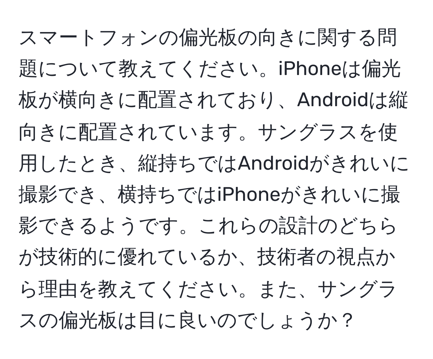 スマートフォンの偏光板の向きに関する問題について教えてください。iPhoneは偏光板が横向きに配置されており、Androidは縦向きに配置されています。サングラスを使用したとき、縦持ちではAndroidがきれいに撮影でき、横持ちではiPhoneがきれいに撮影できるようです。これらの設計のどちらが技術的に優れているか、技術者の視点から理由を教えてください。また、サングラスの偏光板は目に良いのでしょうか？