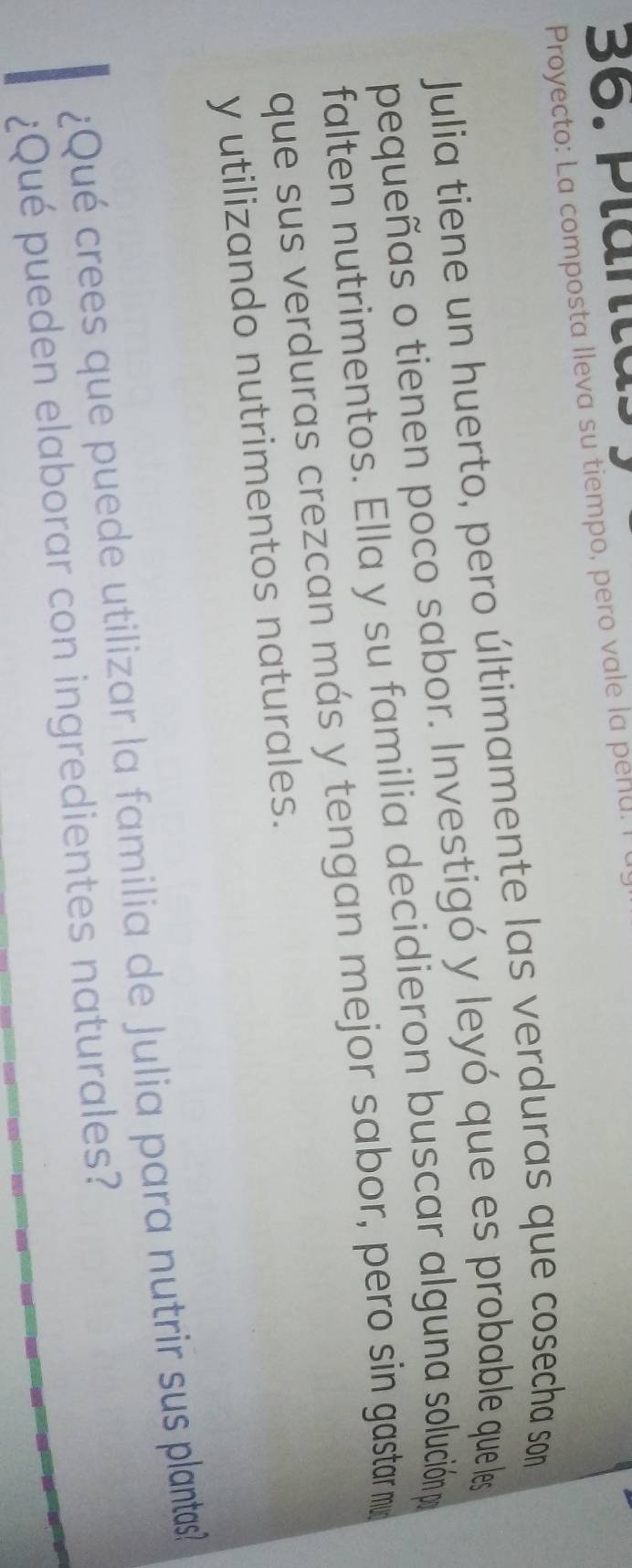 Plänta. 
Proyecto: La composta lleva su tiempo, pero vale la penu. I 
Julia tiene un huerto, pero últimamente las verduras que cosecha son 
pequeñas o tienen poco sabor. Investigó y leyó que es probable que les 
falten nutrimentos. Ella y su familia decidieron buscar alguna solución p 
que sus verduras crezcan más y tengan mejor sabor, pero sin gastar m 
y utilizando nutrimentos naturales. 
¿Qué crees que puede utilizar la familia de Julia para nutrir sus plantas? 
¿Qué pueden elaborar con ingredientes naturales?