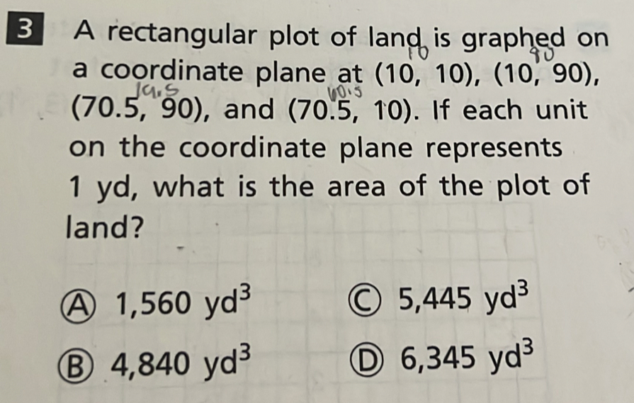 A rectangular plot of land is graphed on
a coordinate plane at (10,10), (10,90),
(70.5,90) , and (70.5,10) ). If each unit
on the coordinate plane represents
1 yd, what is the area of the plot of
land?
1,560yd^3
C 5,445yd^3
B 4,840yd^3
D 6,345yd^3