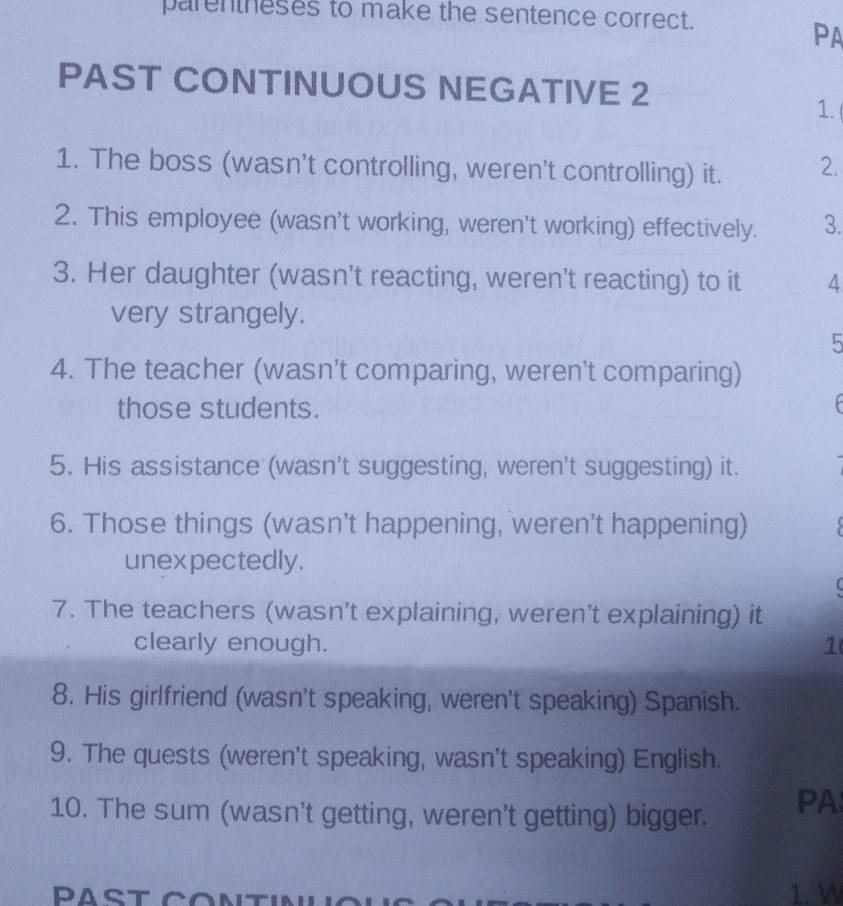 parentheses to make the sentence correct. 
PA 
PAST CONTINUOUS NEGATIVE 2 
1. 
1. The boss (wasn't controlling, weren't controlling) it. 2. 
2. This employee (wasn't working, weren't working) effectively. 3. 
3. Her daughter (wasn't reacting, weren't reacting) to it 4 
very strangely. 
5 
4. The teacher (wasn't comparing, weren't comparing) 
those students. 
5. His assistance (wasn't suggesting, weren't suggesting) it. 
6. Those things (wasn't happening, weren't happening) 
unexpectedly. 
7. The teachers (wasn't explaining, weren't explaining) it 
clearly enough. 1( 
8. His girlfriend (wasn't speaking, weren't speaking) Spanish. 
9. The quests (weren't speaking, wasn't speaking) English. 
10. The sum (wasn't getting, weren't getting) bigger. PA 
1. W