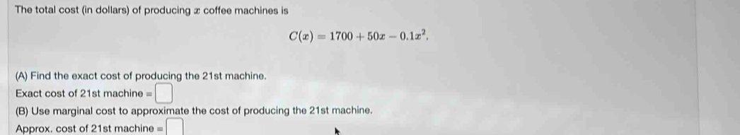 The total cost (in dollars) of producing x coffee machines is
C(x)=1700+50x-0.1x^2. 
(A) Find the exact cost of producing the 21st machine. 
Exact cost of 21st machine =□
(B) Use marginal cost to approximate the cost of producing the 21st machine. 
Approx. cost of 21st machine =