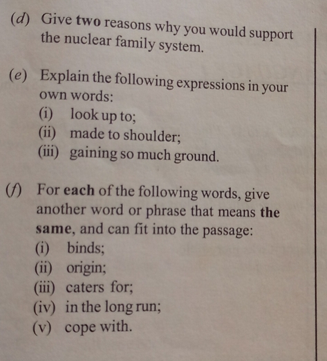 Give two reasons why you would support 
the nuclear family system. 
(e) Explain the following expressions in your 
own words: 
(i) look up to; 
(ii) made to shoulder; 
(iii) gaining so much ground. 
(/) For each of the following words, give 
another word or phrase that means the 
same, and can fit into the passage: 
(i) binds; 
(ii) origin; 
(iii) caters for; 
(iv) in the long run; 
(v) cope with.