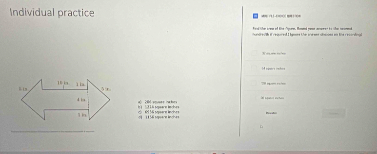 Individual practice MULTIPLE-CHOICE QUESTION
Find the area of the figure. Round your answer to the nearest
hundredth if required.[ Ignore the answer choices on the recording.]
32 square inches
64 square inches
10 in. 5 in.
5 in 1 in.
281 sguere inche
4 in. a) 206 square inches D6 square inches
b) 1224 square inches
1 in. d) 1156 square inches c) 6936 square inches Rowatch