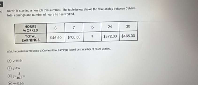 Calvin is starting a new job this summer. The table below shows the relationship between Calvin's
total earnings and number of hours he has worked.
Which equation represents y, Calvin's total earnings based on x number of hours worked.
o y=15.5x
y=15x
C y= 3/40.5 x
0 y=46.50x