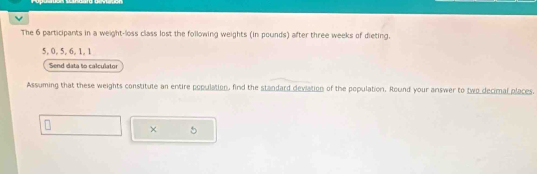 The 6 participants in a weight-loss class lost the following weights (in pounds) after three weeks of dieting.
5, 0, 5, 6, 1, 1
Send data to calculator 
Assuming that these weights constitute an entire population, find the standard deviation of the population. Round your answer to two decimal places.