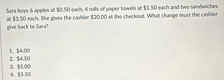 Sara buys 6 apples at $0.50 each, 4 rolls of paper towels at $1.50 each and two sandwiches
at $3.50 each. She gives the cashier $20.00 at the checkout. What change must the cashier
give back to Sara?
1. $4.00
2. $4.50
3. $5.00
4. $5.50