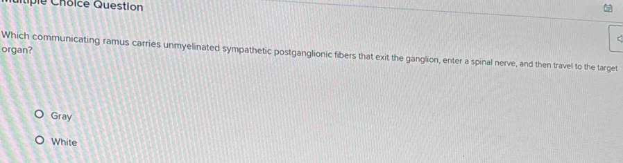 Cp l e C hoice Question
organ?
Which communicating ramus carries unmyelinated sympathetic postganglionic fibers that exit the ganglion, enter a spinal nerve, and then travel to the target
Gray
White