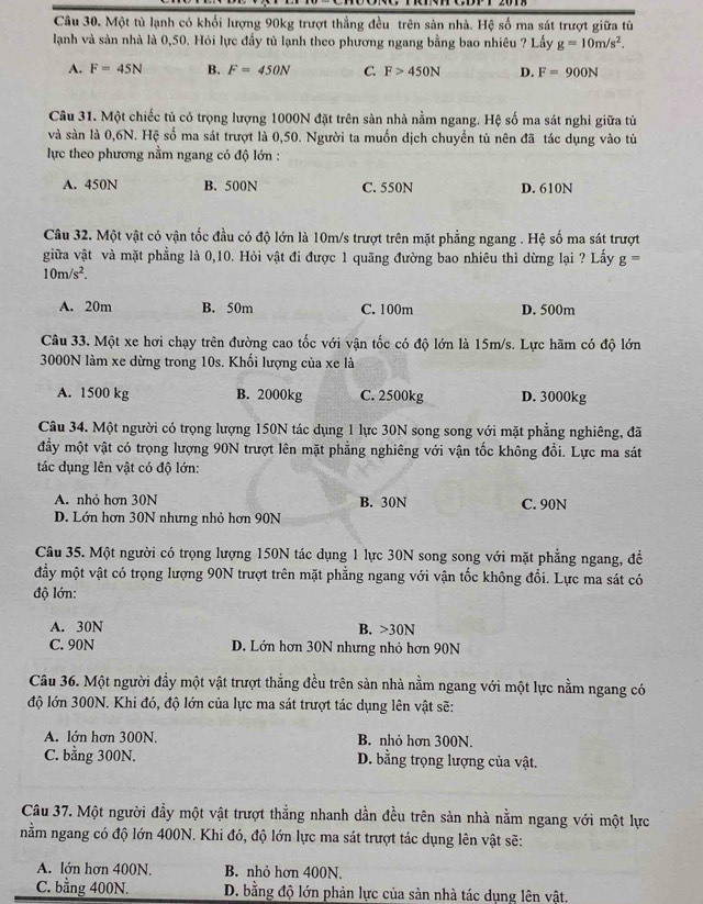 Một tủ lạnh có khổi lượng 90kg trượt thẳng đều trên sản nhà. Hệ số ma sát trượt giữa từ
lanh và sản nhà là 0,50. Hỏi lực đầy tủ lạnh theo phương ngang bằng bao nhiêu ? Lấy g=10m/s^2.
A. F=45N B. F=450N C. F>450N D. F=900N
Câu 31. Một chiếc tủ có trọng lượng 1000N đặt trên sản nhà nằm ngang. Hệ số ma sát nghi giữa tử
và sản là 0,6N. Hệ số ma sát trượt là 0,50. Người ta muốn dịch chuyển tủ nên đã tác dụng vào tủ
lực theo phương nằm ngang có độ lớn :
A. 450N B. 500N C. 550N D. 610N
Câu 32. Một vật có vận tốc đầu có độ lớn là 10m/s trượt trên mặt phẳng ngang . Hệ số ma sát trượt
giữa vật và mặt phẳng là 0,10. Hỏi vật đi được 1 quãng đường bao nhiêu thì dừng lại ? Lấy g=
10m/s^2.
A. 20m B. 50m C. 100m D. 500m
Câu 33. Một xe hơi chạy trên đường cao tốc với vận tốc có độ lớn là 15m/s. Lực hãm có độ lớn
3000N làm xe dừng trong 10s. Khối lượng của xe là
A. 1500 kg B. 2000kg C. 2500kg D. 3000kg
Câu 34. Một người có trọng lượng 150N tác dụng 1 lực 30N song song với mặt phẳng nghiêng, đã
đầy một vật có trọng lượng 90N trượt lên mặt phẳng nghiêng với vận tốc không đổi. Lực ma sát
tác dụng lên vật có độ lớn:
A. nhỏ hơn 30N B. 30N C. 90N
D. Lớn hơn 30N nhưng nhỏ hơn 90N
Câu 35. Một người có trọng lượng 150N tác dụng 1 lực 30N song song với mặt phẳng ngang, để
đầy một vật có trọng lượng 90N trượt trên mặt phẳng ngang với vận tốc không đổi. Lực ma sát có
độ lớn:
A. 30N B. >30N
C. 90N D. Lớn hơn 30N nhưng nhỏ hơn 90N
Câu 36. Một người đầy một vật trượt thẳng đều trên sản nhà nằm ngang với một lực nằm ngang có
độ lớn 300N. Khi đó, độ lớn của lực ma sát trượt tác dụng lên vật sẽ:
A. lớn hơn 300N. B. nhỏ hơn 300N.
C. bằng 300N. D. bằng trọng lượng của vật.
Câu 37. Một người đầy một vật trượt thẳng nhanh dần đều trên sản nhà nằm ngang với một lực
nằm ngang có độ lớn 400N. Khi đó, độ lớn lực ma sát trượt tác dụng lên vật sẽ:
A. lớn hơn 400N. B. nhỏ hơn 400N.
C. bằng 400N.  D. bằng độ lớn phản lực của sản nhà tác dụng lên vật,