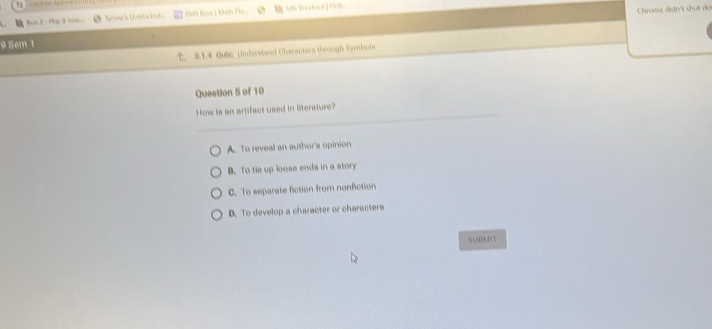 Run3 - Phy it new... ● lyrone's Unblocked Doft Box | Math Pla. hile Breakout [ Oni
Chrome didn't shut do
9 8em 1
. 2.1.4 Qube Understand Charactera through Symbols
Question 5 of 10
How is an artifact used in literature?
A. To reveal an author's opinion
B. To tie up loose ends in a story
C. To separate fiction from nonfiction
D. To develop a character or characters
SUBMIT