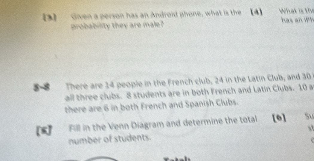 Given a person has an Android phone, what is the [4] What is the 
probability they are male? has an iph 
There are 14 people in the French club, 24 in the Latin Club, and 30
all three clubs. 8 students are in both French and Latin Clubs. 10 a 
there are 6 in both French and Spanish Clubs. 
Fill in the Venn Diagram and determine the total [0] Su 
st 
number of students.