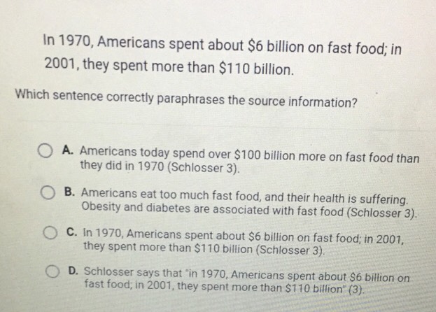 In 1970, Americans spent about $6 billion on fast food; in
2001, they spent more than $110 billion.
Which sentence correctly paraphrases the source information?
A. Americans today spend over $100 billion more on fast food than
they did in 1970 (Schlosser 3).
B. Americans eat too much fast food, and their health is suffering.
Obesity and diabetes are associated with fast food (Schlosser 3).
C. In 1970, Americans spent about $6 billion on fast food; in 2001,
they spent more than $110 billion (Schlosser 3).
D. Schlosser says that "in 1970, Americans spent about $6 billion on
fast food; in 2001, they spent more than $110 billion ' (3).