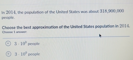 In 2014, the population of the United States was about 318,900,000
people.
Choose the best approximation of the United States population in 2014.
Choose 1 answer:
A 3· 10^8 people
3· 10^9 people