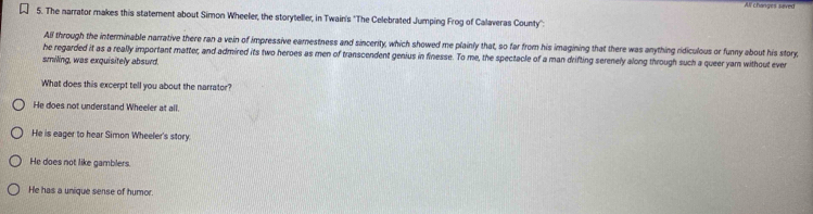 All changes seved
5. The narrator makes this statement about Simon Wheeler, the storyteller, in Twain's 'The Celebrated Jumping Frog of Calaveras County'':
All through the interminable narrative there ran a vein of impressive earestness and sincerity, which showed me plainly that, so far from his imagining that there was anything ridiculous or funny about his story,
he regarded it as a really important matter, and admired its two heroes as men of transcendent genius in finesse. To me, the spectacle of a man drifting serenely along through such a queer yam without ever
smiling, was exquisitely absurd.
What does this excerpt tell you about the narrator?
He does not understand Wheeler at all.
He is eager to hear Simon Wheeler's story
He does not like gamblers.
He has a unique sense of humor.