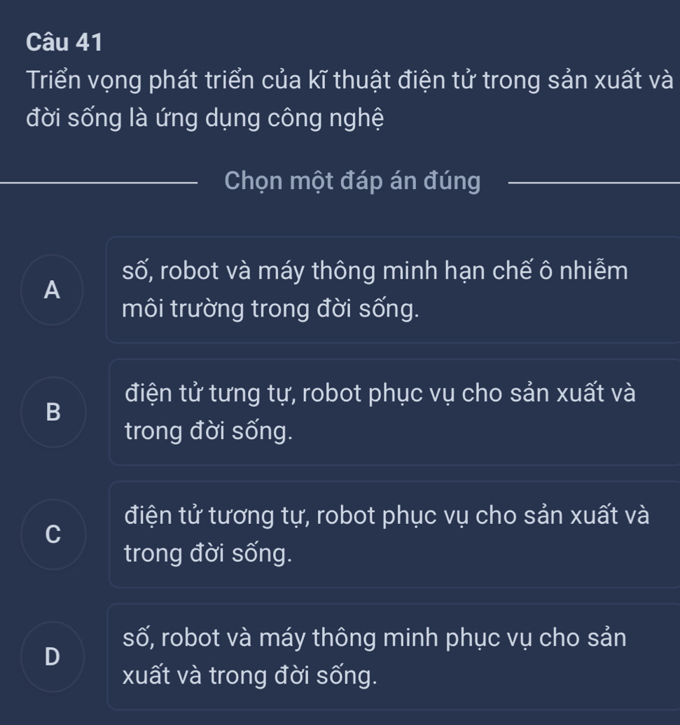 Triển vọng phát triển của kĩ thuật điện tử trong sản xuất và
đời sống là ứng dụng công nghệ
Chọn một đáp án đúng
số, robot và máy thông minh hạn chế ô nhiễm
A
môi trường trong đời sống.
điện tử tưng tự, robot phục vụ cho sản xuất và
B
trong đời sống.
điện tử tương tự, robot phục vụ cho sản xuất và
C
trong đời sống.
số, robot và máy thông minh phục vụ cho sản
D
xuất và trong đời sống.