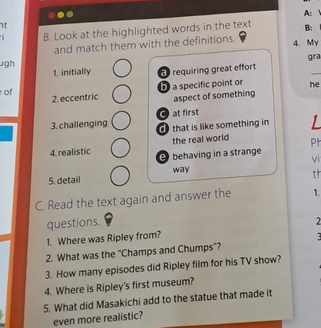 A: 
nt
i B. Look at the highlighted words in the text
B:
and match them with the definitions. 4. My
ugh gra
1. initially
_
requiring great effort
2. eccentric b) a specific point or
he
of
aspect of something
C at first
3. challenging
d that is like something in 1
the real world
Ph
4. realistic
behaving in a strange
vi
way
th
5. detail
C. Read the text again and answer the
1.
questions. 2
1. Where was Ripley from?
3
2. What was the “Champs and Chumps”?
3. How many episodes did Ripley film for his TV show?
4. Where is Ripley's first museum?
5. What did Masakichi add to the statue that made it
even more realistic?