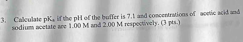 Calculate pK_a if the pH of the buffer is 7.1 and concentrations of acetic acid and 
sodium acetate are 1.00 M and 2.00 M respectively. (3 pts.)