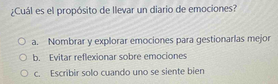 ¿Cuál es el propósito de Ilevar un diario de emociones?
a. Nombrar y explorar emociones para gestionarlas mejor
b. Evitar reflexionar sobre emociones
c. Escribir solo cuando uno se siente bien