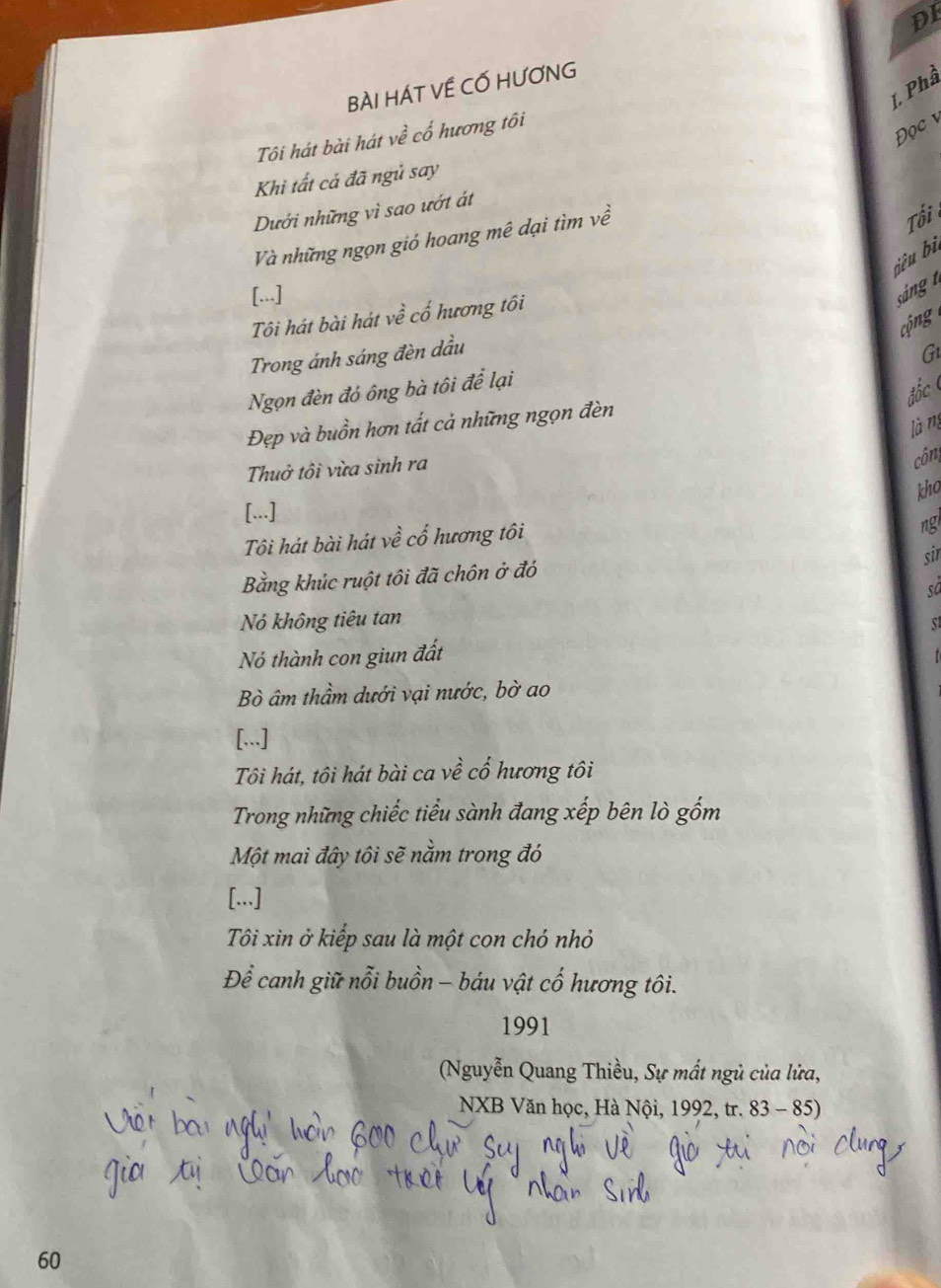 DI 
BÀI HÁT VÊ CỐ HƯƠNG 
L Phầ 
Tôi hát bài hát vhat e cổ hương tôi 
Đọc v 
Khi tất cả đã ngủ say 
Dưới những vì sao ướt át 
Và những ngọn gió hoang mê dại tìm về 
Tổi 
jêu bì 
[...] 
sán n 
Tôi hát bài hát về cố hương tối 
cộ 
Trong ánh sáng đèn dầu G 
Ngọn đèn đó ông bà tôi để lại 
đốc 
Đẹp và buồn hơn tất cả những ngọn đèn 
làng 
Thuở tôi vừa sinh ra 
công 
kho 
[...] 
Tôi hát bài hát về cổ hương tôi 
ng 
sir 
Bằng khúc ruột tôi đã chôn ở đó 
số 
Nó không tiêu tan 
Nó thành con giun đất 
Bò âm thầm dưới vại nước, bờ ao 
[...] 
Tôi hát, tôi hát bài ca về cổ hương tôi 
Trong những chiếc tiểu sành đang xếp bên lò gốm 
Một mai đây tôi sẽ nằm trong đó 
[...] 
Tôi xin ở kiếp sau là một con chó nhỏ 
Để canh giữ nỗi buồn - báu vật cổ hương tôi. 
1991 
(Nguyễn Quang Thiều, Sự mất ngủ của lửa, 
NXB Văn học, Hà Nội, 1992, tr. 83 - 85)
60