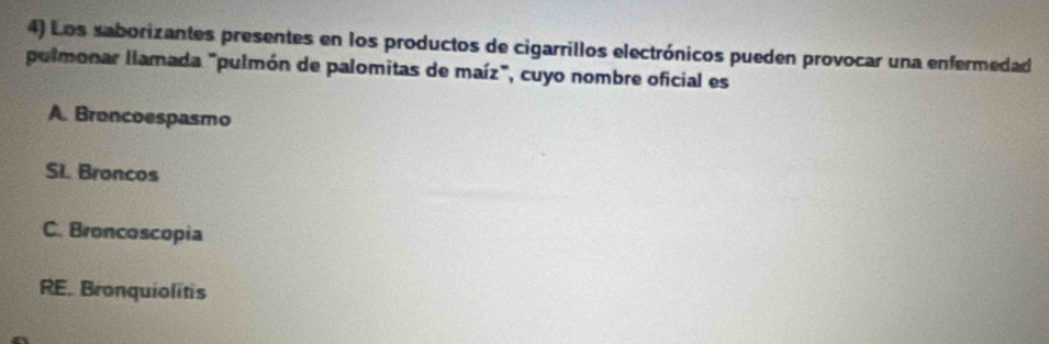 Los saborizantes presentes en los productos de cigarrillos electrónicos pueden provocar una enfermedad
polmonar llamada "pulmón de palomitas de maíz", cuyo nombre oficial es
A. Broncoespasmo
SI. Broncos
C. Broncoscopia
RE. Bronquiolitis