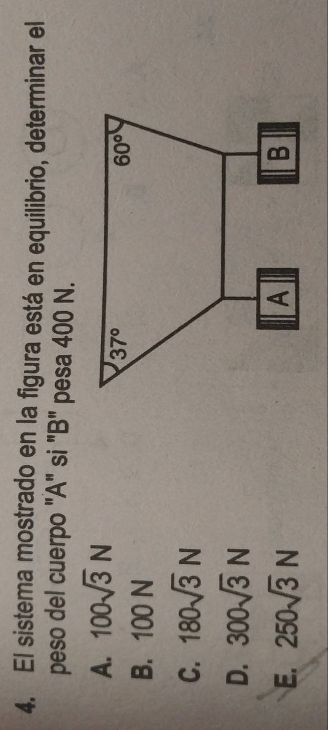 El sistema mostrado en la figura está en equilibrio, determinar el
peso del cuerpo "A" si "B" pesa 400 N.
A. 100sqrt(3)N
B. 100 N
C. 180sqrt(3)N
D. 300sqrt(3)N
E. 250sqrt(3)N