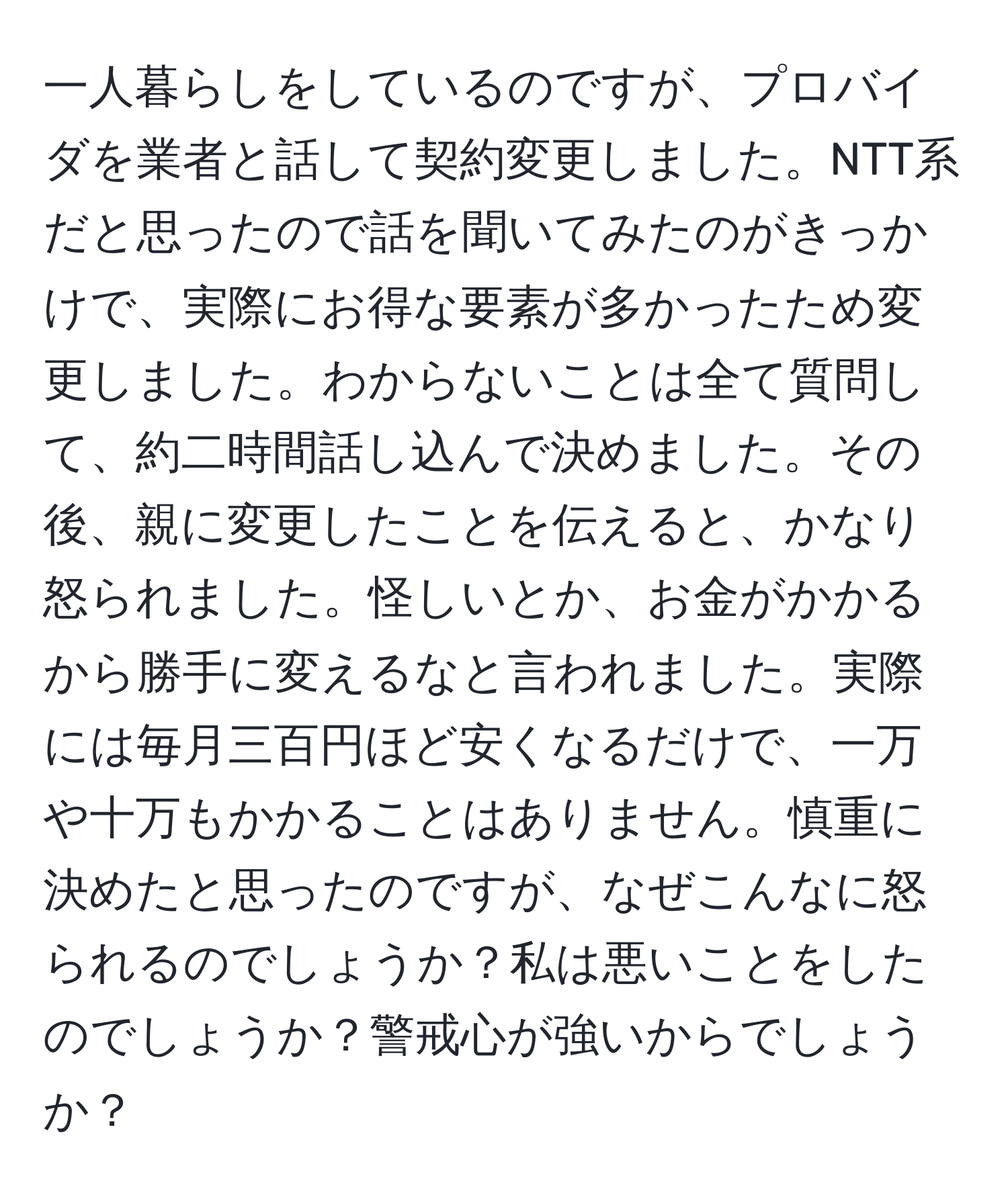 一人暮らしをしているのですが、プロバイダを業者と話して契約変更しました。NTT系だと思ったので話を聞いてみたのがきっかけで、実際にお得な要素が多かったため変更しました。わからないことは全て質問して、約二時間話し込んで決めました。その後、親に変更したことを伝えると、かなり怒られました。怪しいとか、お金がかかるから勝手に変えるなと言われました。実際には毎月三百円ほど安くなるだけで、一万や十万もかかることはありません。慎重に決めたと思ったのですが、なぜこんなに怒られるのでしょうか？私は悪いことをしたのでしょうか？警戒心が強いからでしょうか？