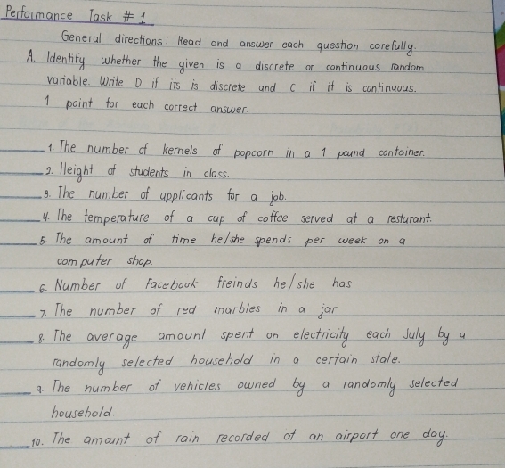 Performance Task# 1 
General directions: Read and answer each question carefully. 
A. ldentify whether the given is a discrete or continuous random 
variable. Write D if its is discrete and c if it is continuous. 
1 point for each correct answer. 
_1. The number of kermels of popcorn in a 1-pound container. 
_2. Height of students in class. 
_3. The number of applicants for a job. 
_4. The temperature of a cup of coffee served at a resturant. 
_5. The amount of time helshe spends per week on a 
computer shop. 
_6. Number of Facebook freinds he/she has 
_7. The number of red marbles in a jar 
_8: The average amount spent on electricity each July by a 
randomly selected household in a certain state. 
_9. The number of vehicles owned by a randomly selected 
household. 
_ 
10. The amount of rain recorded ot an airport one day.