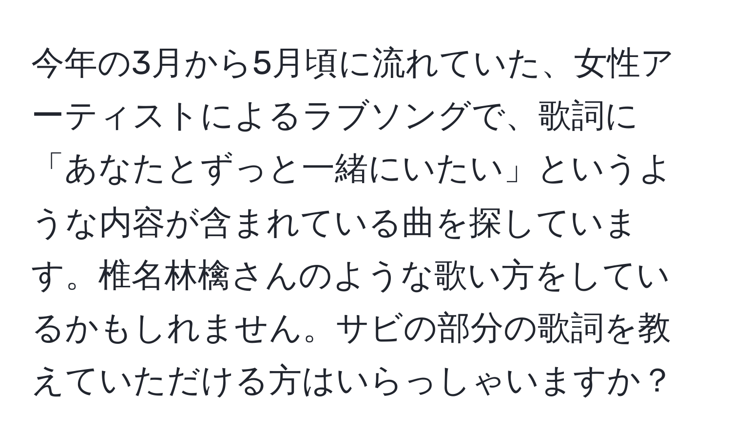 今年の3月から5月頃に流れていた、女性アーティストによるラブソングで、歌詞に「あなたとずっと一緒にいたい」というような内容が含まれている曲を探しています。椎名林檎さんのような歌い方をしているかもしれません。サビの部分の歌詞を教えていただける方はいらっしゃいますか？