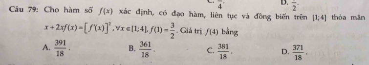 overline 4^((·) 
D. frac )2^
Câu 79: Cho hàm số f(x) xác định, có đạo hàm, liên tục và đồng biến trên [1;4] thỏa mãn
x+2xf(x)=[f'(x)]^2, forall x∈ [1;4], f(1)= 3/2 . Giá trị f(4) bằng
B.
A.  391/18 .  361/18 . C.  381/18 . D.  371/18 .