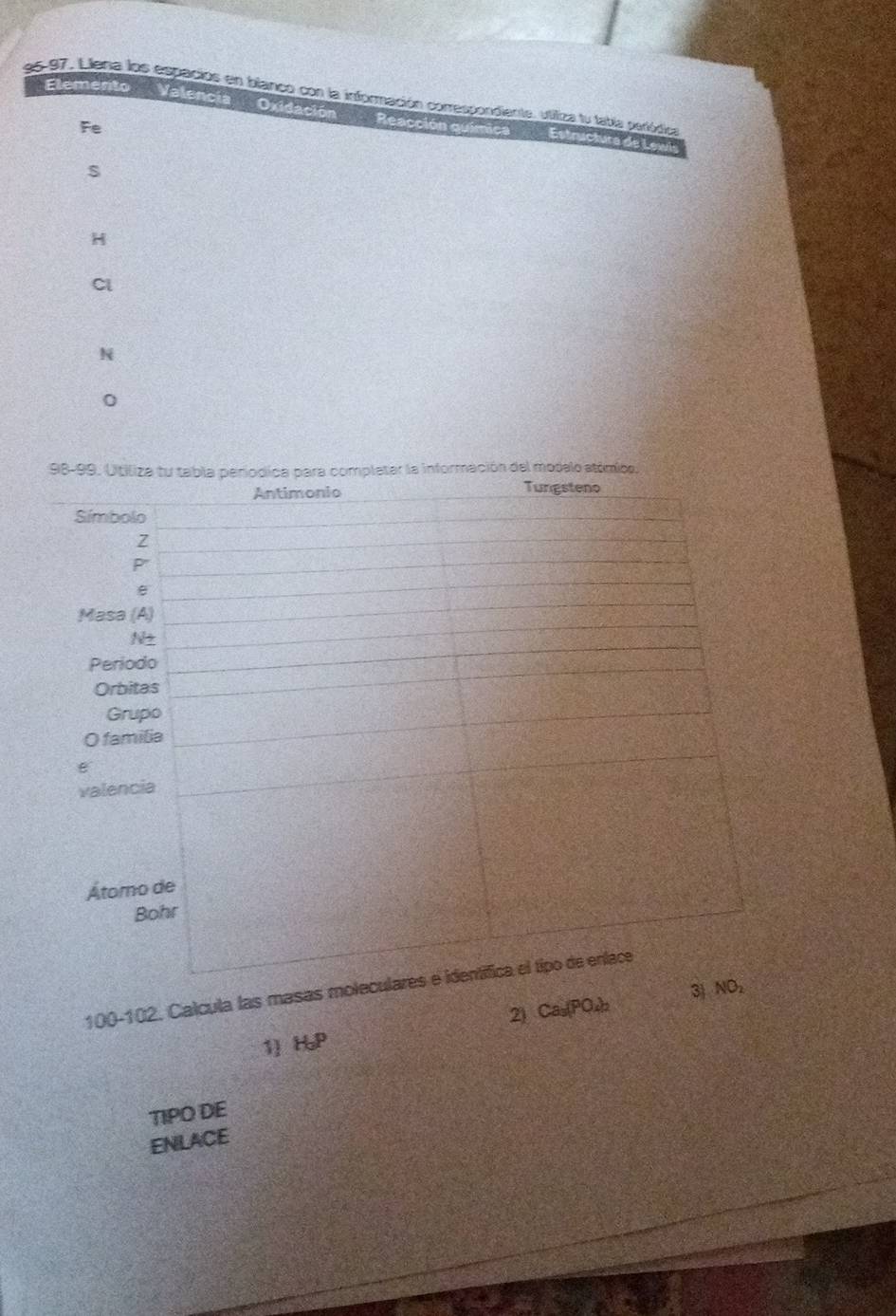 L97, Llena los espacios en blanco con la información correspondiente, utiliza tu tabía periódica 
Elemento Valencia Oxidación Reacción química Estructura de Lewis 
Fe 
s 
H 
Cl 
N 
0
100-102. Calcula las mas 
1 H_aP 2) Ca₅ (PO₄
TIPO DE 
ENLACE