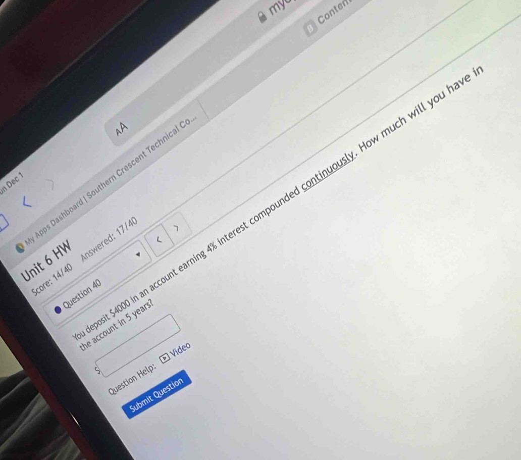 myo 
Conten 
AA 
Apps Dashboard | Southern Crescent Technical 
n Dec 1 
/ 
it $4000 in an account earning 4% interest compounded continuously. How much will you h 
Score: 14/40 Answered: 17/4 
> 
Unit 6 HW 
Question 40 
he account in 5 years
Video 
Question Help: 
Submit Questio