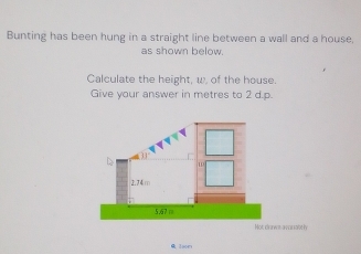 Bunting has been hung in a straight line between a wall and a house, 
as shown below. 
Calculate the height, w, of the house. 
Give your answer in metres to 2 d.p. 
Not drves avanate ly