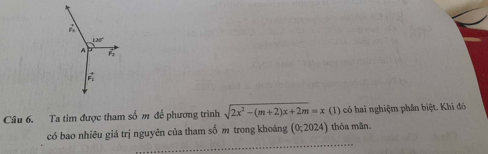 vector F_3
120°
A F2
vector F_1
Câu 6. Ta tìm được tham số m để phương trình sqrt(2x^2-(m+2)x+2m)=x (1) có hai nghiệm phân biệt. Khi đó 
_ 
có bao nhiêu giá trị nguyên của tham số m trong khoảng (0;2024) thỏa mãn.