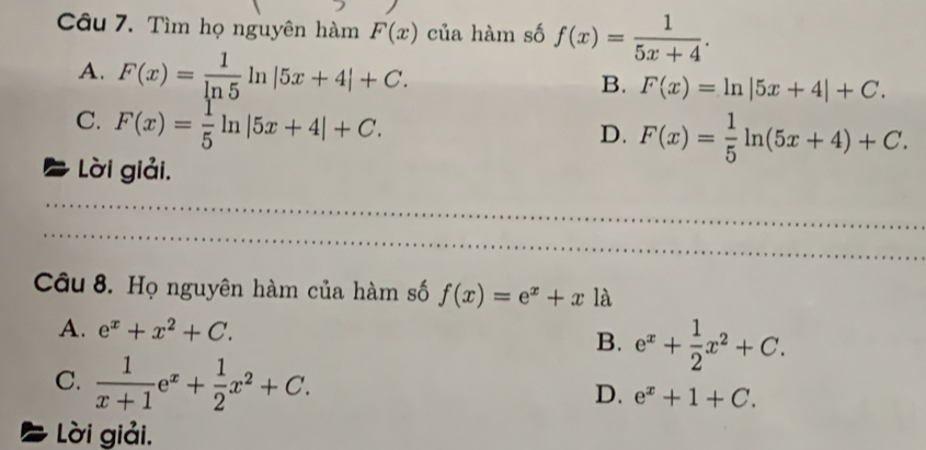 Tìm họ nguyên hàm F(x) của hàm số f(x)= 1/5x+4 .
A. F(x)= 1/ln 5 ln |5x+4|+C. F(x)=ln |5x+4|+C. 
B.
C. F(x)= 1/5 ln |5x+4|+C.
D. F(x)= 1/5 ln (5x+4)+C.
a Lời giải.
Câu 8. Họ nguyên hàm của hàm số f(x)=e^x+x là
A. e^x+x^2+C. B. e^x+ 1/2 x^2+C.
C.  1/x+1 e^x+ 1/2 x^2+C.
D. e^x+1+C. 
Lời giải.