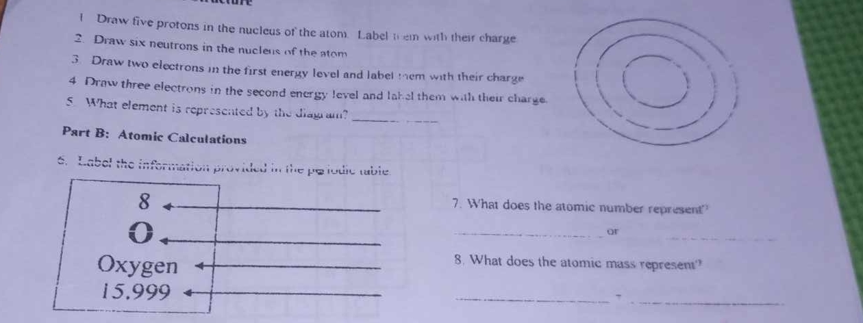 Draw five protons in the nucleus of the atom. Label them with their charge 
2. Draw six neutrons in the nucleus of the atom 
3. Draw two electrons in the first energy level and label tem with their charge 
4 Draw three electrons in the second energy level and lakel them with their charge. 
5. What element is represented by the diagram?_ 
Part B: Atomic Calculations 
6. Label the information provided in the peiodic table. 
8 
7. What does the atomic number represent 
_or 
_ 
Oxygen 
8. What does the atomic mass represent?
15.999
__7