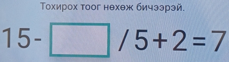 Тохирох тоог нехеж бичээрэй.
15-□ /5+2=7
|