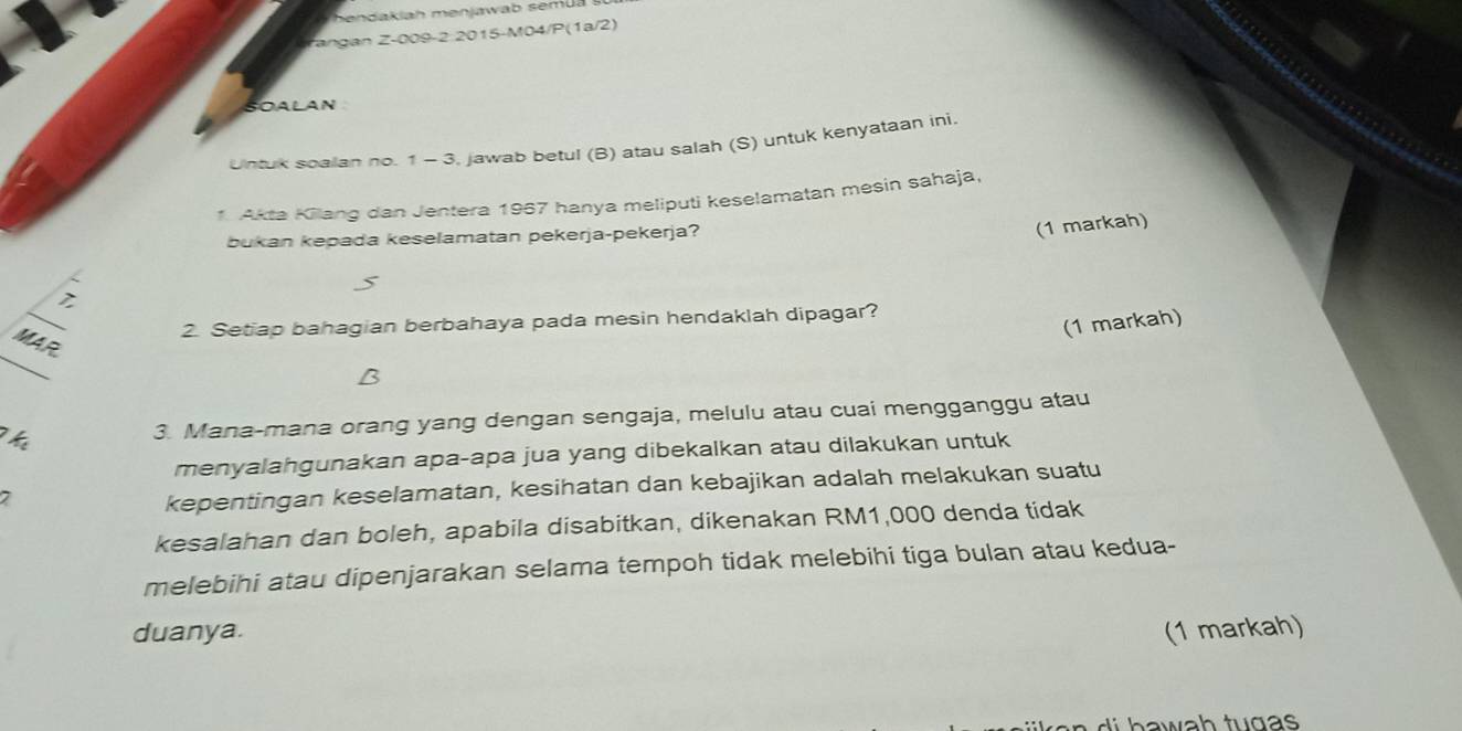 Tangan Z-009-2 2015-M04/P(1a/2) 
SOALAN 
Untuk soalan no. 1 - 3, jawab betul (B) atau salah (S) untuk kenyataan ini 
1. Akta Kilang dan Jentera 1967 hanya meliputi keselamatan mesin sahaja. 
bukan kepada keselamatan pekerja-pekerja? 
(1 markah) 
_ 
2. Setiap bahagian berbahaya pada mesin hendaklah dipagar? 
(1 markah) 
_ 
MAR 
B 
Thể 
3. Mana-mana orang yang dengan sengaja, melulu atau cuai mengganggu atau 
menyalahgunakan apa-apa jua yang dibekalkan atau dilakukan untuk 
7 
kepentingan keselamatan, kesihatan dan kebajikan adalah melakukan suatu 
kesalahan dan boleh, apabila disabitkan, dikenakan RM1,000 denda tidak 
melebihi atau dipenjarakan selama tempoh tidak melebihi tiga bulan atau kedua- 
duanya. (1 markah) 
d h a wah tug s