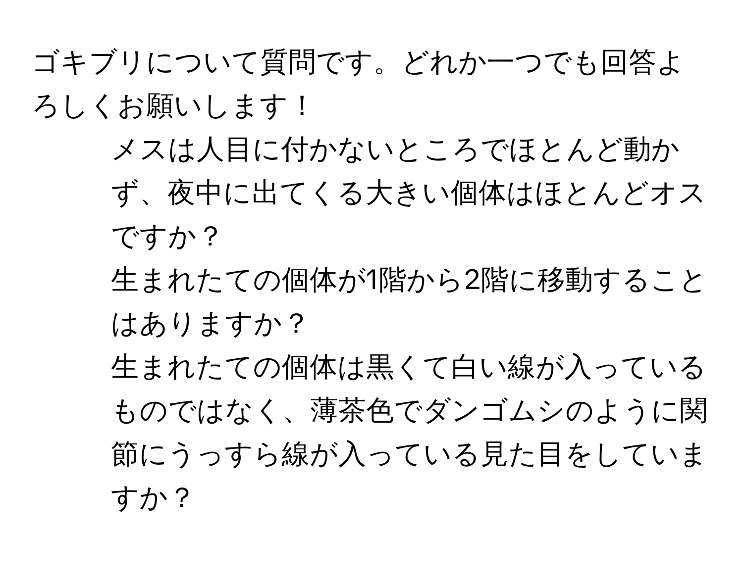 ゴキブリについて質問です。どれか一つでも回答よろしくお願いします！  
1. メスは人目に付かないところでほとんど動かず、夜中に出てくる大きい個体はほとんどオスですか？  
2. 生まれたての個体が1階から2階に移動することはありますか？  
3. 生まれたての個体は黒くて白い線が入っているものではなく、薄茶色でダンゴムシのように関節にうっすら線が入っている見た目をしていますか？