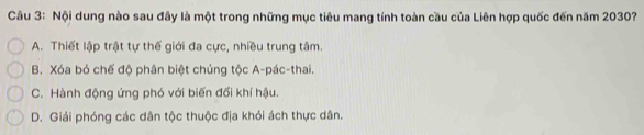 Nội dung nào sau đây là một trong những mục tiêu mang tính toàn cầu của Liên hợp quốc đến năm 2030?
A. Thiết lập trật tự thế giới đa cực, nhiều trung tâm.
B. Xóa bỏ chế độ phân biệt chủng tộc A-pác-thai.
C. Hành động ứng phó với biến đổi khí hậu.
D. Giải phóng các dân tộc thuộc địa khỏi ách thực dân.