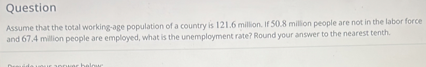 Question 
Assume that the total working-age population of a country is 121.6 million. If 50.8 million people are not in the labor force 
and 67.4 million people are employed, what is the unemployment rate? Round your answer to the nearest tenth.