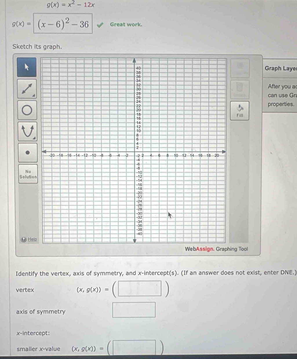 g(x)=x^2-12x
g(x)=(x-6)^2-36 Great work. 
Sketch its graph. 
Graph Laye 
After you a 
can use Gr 
properties. 
Fill 
No 
Solutio 
④ Hel 
ng Tool 
Identify the vertex, axis of symmetry, and x-intercept(s). (If an answer does not exist, enter DNE.) 
vertex
(x,g(x))=
axis of symmetry 
x-intercept: 
smaller x -value (x,g(x))=(□ )