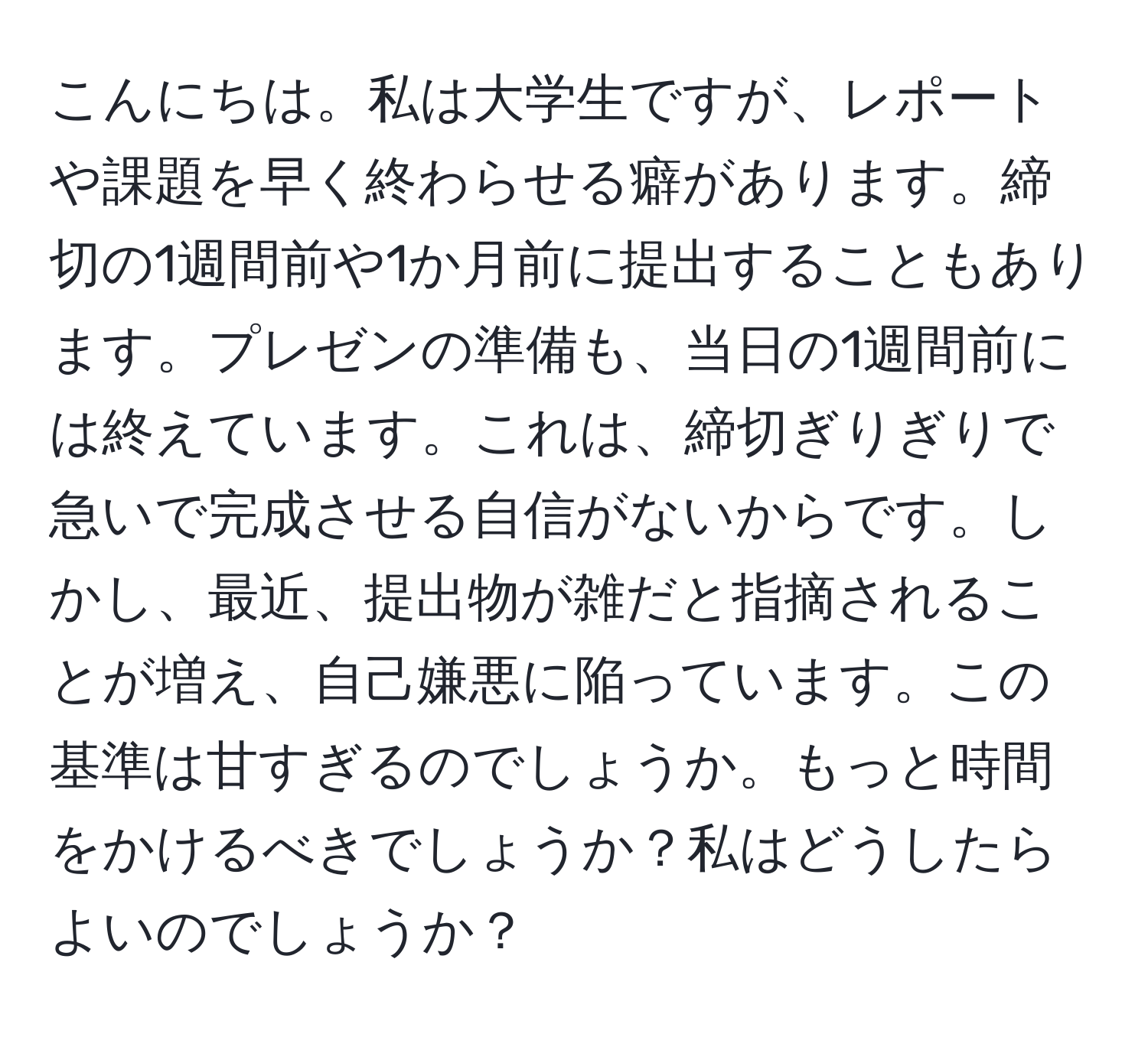 こんにちは。私は大学生ですが、レポートや課題を早く終わらせる癖があります。締切の1週間前や1か月前に提出することもあります。プレゼンの準備も、当日の1週間前には終えています。これは、締切ぎりぎりで急いで完成させる自信がないからです。しかし、最近、提出物が雑だと指摘されることが増え、自己嫌悪に陥っています。この基準は甘すぎるのでしょうか。もっと時間をかけるべきでしょうか？私はどうしたらよいのでしょうか？