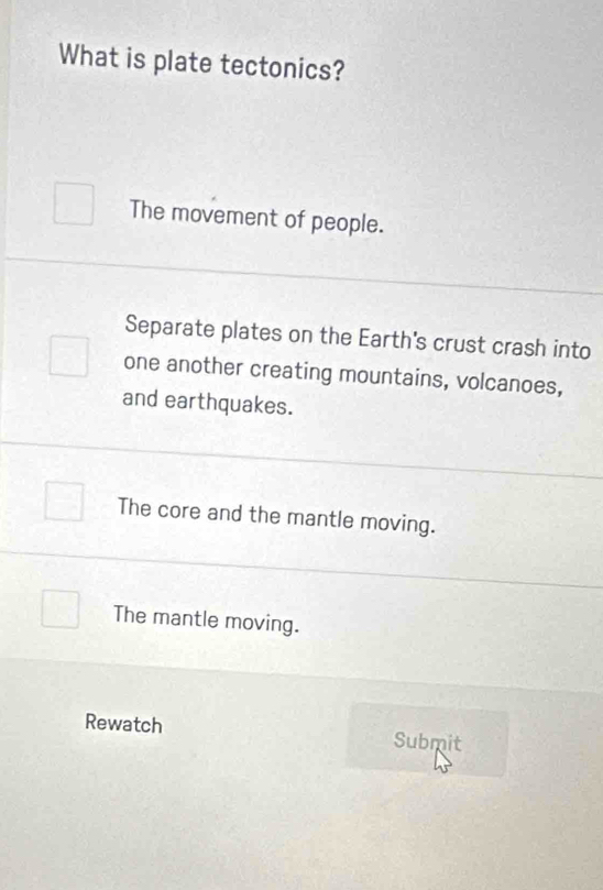 What is plate tectonics?
The movement of people.
Separate plates on the Earth's crust crash into
one another creating mountains, volcanoes,
and earthquakes.
The core and the mantle moving.
The mantle moving.
Rewatch Submit