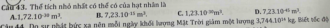 Cầu 43. Thể tích nhỏ nhất có thể có của hạt nhân là
A. 1,72.10^(-30)m^3. B. 7,23.10^(-15)m^3. C. 1,23.10^(-30)m^3. D. 7,23.10^(-45)m^3. 
Câu 44. Do sự phát bức xa nên mỗi ngày khối lượng Mặt Trời giảm một lượng 3,744.10^(14)kg;. Biết tốc độ